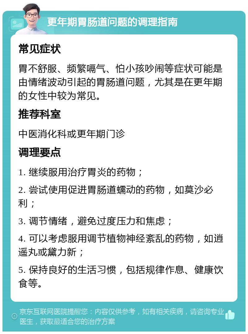 更年期胃肠道问题的调理指南 常见症状 胃不舒服、频繁嗝气、怕小孩吵闹等症状可能是由情绪波动引起的胃肠道问题，尤其是在更年期的女性中较为常见。 推荐科室 中医消化科或更年期门诊 调理要点 1. 继续服用治疗胃炎的药物； 2. 尝试使用促进胃肠道蠕动的药物，如莫沙必利； 3. 调节情绪，避免过度压力和焦虑； 4. 可以考虑服用调节植物神经紊乱的药物，如逍遥丸或黛力新； 5. 保持良好的生活习惯，包括规律作息、健康饮食等。