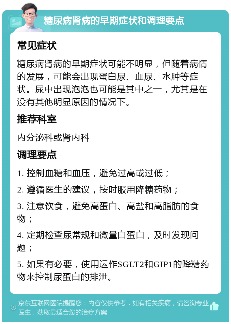 糖尿病肾病的早期症状和调理要点 常见症状 糖尿病肾病的早期症状可能不明显，但随着病情的发展，可能会出现蛋白尿、血尿、水肿等症状。尿中出现泡泡也可能是其中之一，尤其是在没有其他明显原因的情况下。 推荐科室 内分泌科或肾内科 调理要点 1. 控制血糖和血压，避免过高或过低； 2. 遵循医生的建议，按时服用降糖药物； 3. 注意饮食，避免高蛋白、高盐和高脂肪的食物； 4. 定期检查尿常规和微量白蛋白，及时发现问题； 5. 如果有必要，使用运作SGLT2和GIP1的降糖药物来控制尿蛋白的排泄。