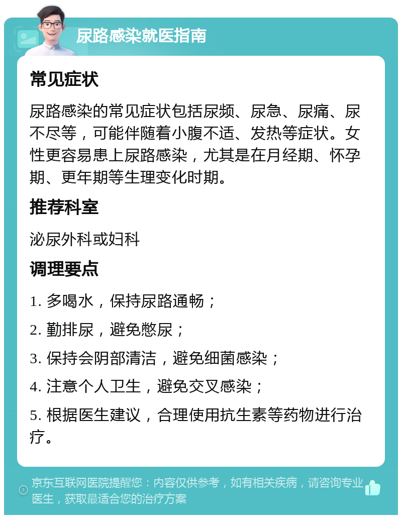 尿路感染就医指南 常见症状 尿路感染的常见症状包括尿频、尿急、尿痛、尿不尽等，可能伴随着小腹不适、发热等症状。女性更容易患上尿路感染，尤其是在月经期、怀孕期、更年期等生理变化时期。 推荐科室 泌尿外科或妇科 调理要点 1. 多喝水，保持尿路通畅； 2. 勤排尿，避免憋尿； 3. 保持会阴部清洁，避免细菌感染； 4. 注意个人卫生，避免交叉感染； 5. 根据医生建议，合理使用抗生素等药物进行治疗。