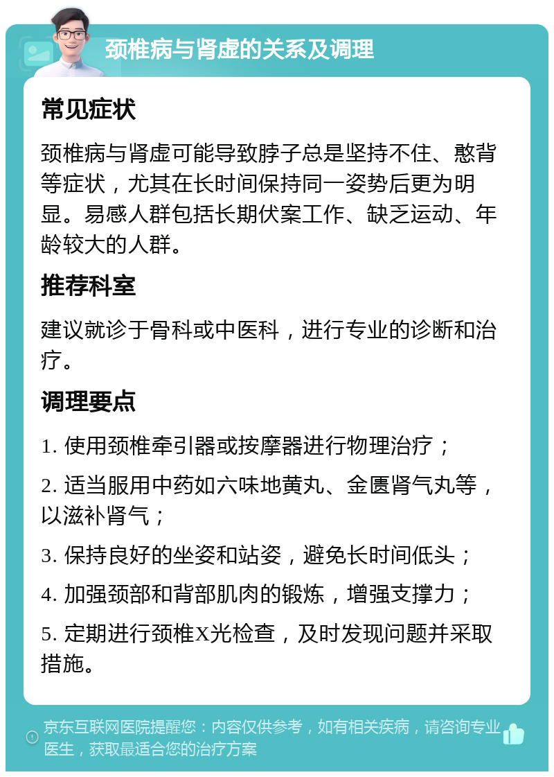 颈椎病与肾虚的关系及调理 常见症状 颈椎病与肾虚可能导致脖子总是坚持不住、憨背等症状，尤其在长时间保持同一姿势后更为明显。易感人群包括长期伏案工作、缺乏运动、年龄较大的人群。 推荐科室 建议就诊于骨科或中医科，进行专业的诊断和治疗。 调理要点 1. 使用颈椎牵引器或按摩器进行物理治疗； 2. 适当服用中药如六味地黄丸、金匮肾气丸等，以滋补肾气； 3. 保持良好的坐姿和站姿，避免长时间低头； 4. 加强颈部和背部肌肉的锻炼，增强支撑力； 5. 定期进行颈椎X光检查，及时发现问题并采取措施。