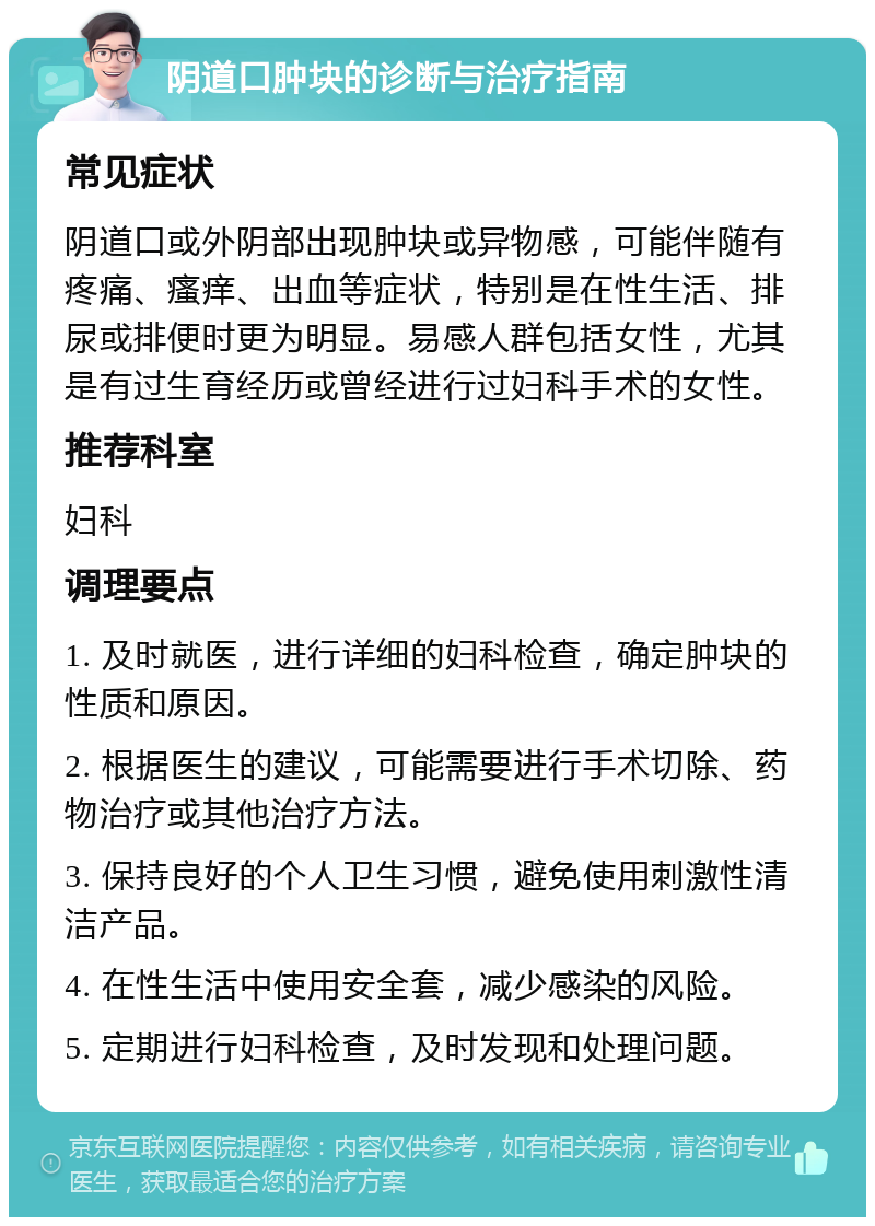 阴道口肿块的诊断与治疗指南 常见症状 阴道口或外阴部出现肿块或异物感，可能伴随有疼痛、瘙痒、出血等症状，特别是在性生活、排尿或排便时更为明显。易感人群包括女性，尤其是有过生育经历或曾经进行过妇科手术的女性。 推荐科室 妇科 调理要点 1. 及时就医，进行详细的妇科检查，确定肿块的性质和原因。 2. 根据医生的建议，可能需要进行手术切除、药物治疗或其他治疗方法。 3. 保持良好的个人卫生习惯，避免使用刺激性清洁产品。 4. 在性生活中使用安全套，减少感染的风险。 5. 定期进行妇科检查，及时发现和处理问题。