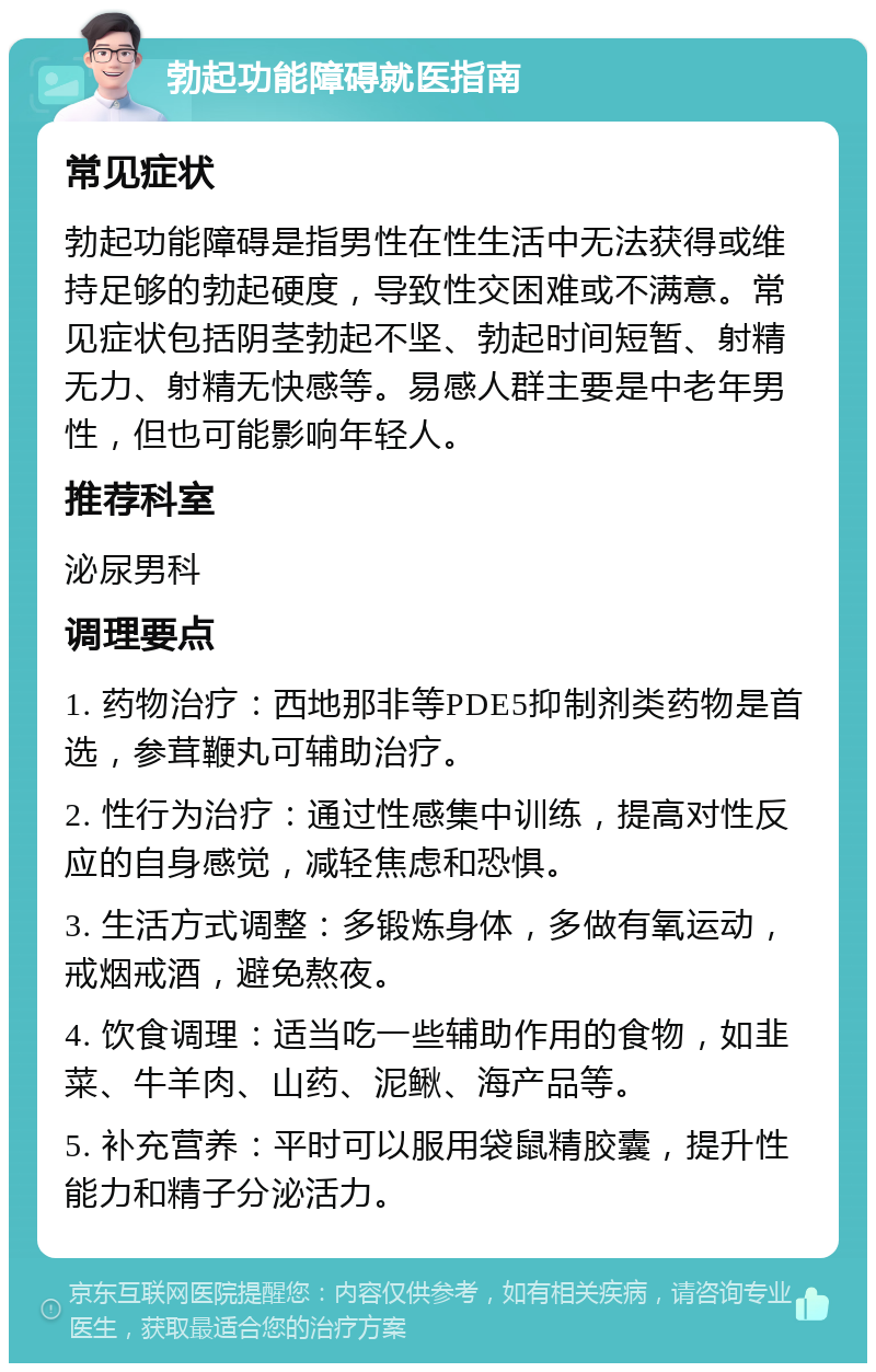 勃起功能障碍就医指南 常见症状 勃起功能障碍是指男性在性生活中无法获得或维持足够的勃起硬度，导致性交困难或不满意。常见症状包括阴茎勃起不坚、勃起时间短暂、射精无力、射精无快感等。易感人群主要是中老年男性，但也可能影响年轻人。 推荐科室 泌尿男科 调理要点 1. 药物治疗：西地那非等PDE5抑制剂类药物是首选，参茸鞭丸可辅助治疗。 2. 性行为治疗：通过性感集中训练，提高对性反应的自身感觉，减轻焦虑和恐惧。 3. 生活方式调整：多锻炼身体，多做有氧运动，戒烟戒酒，避免熬夜。 4. 饮食调理：适当吃一些辅助作用的食物，如韭菜、牛羊肉、山药、泥鳅、海产品等。 5. 补充营养：平时可以服用袋鼠精胶囊，提升性能力和精子分泌活力。