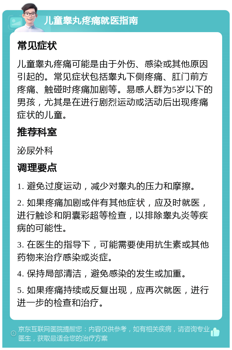 儿童睾丸疼痛就医指南 常见症状 儿童睾丸疼痛可能是由于外伤、感染或其他原因引起的。常见症状包括睾丸下侧疼痛、肛门前方疼痛、触碰时疼痛加剧等。易感人群为5岁以下的男孩，尤其是在进行剧烈运动或活动后出现疼痛症状的儿童。 推荐科室 泌尿外科 调理要点 1. 避免过度运动，减少对睾丸的压力和摩擦。 2. 如果疼痛加剧或伴有其他症状，应及时就医，进行触诊和阴囊彩超等检查，以排除睾丸炎等疾病的可能性。 3. 在医生的指导下，可能需要使用抗生素或其他药物来治疗感染或炎症。 4. 保持局部清洁，避免感染的发生或加重。 5. 如果疼痛持续或反复出现，应再次就医，进行进一步的检查和治疗。