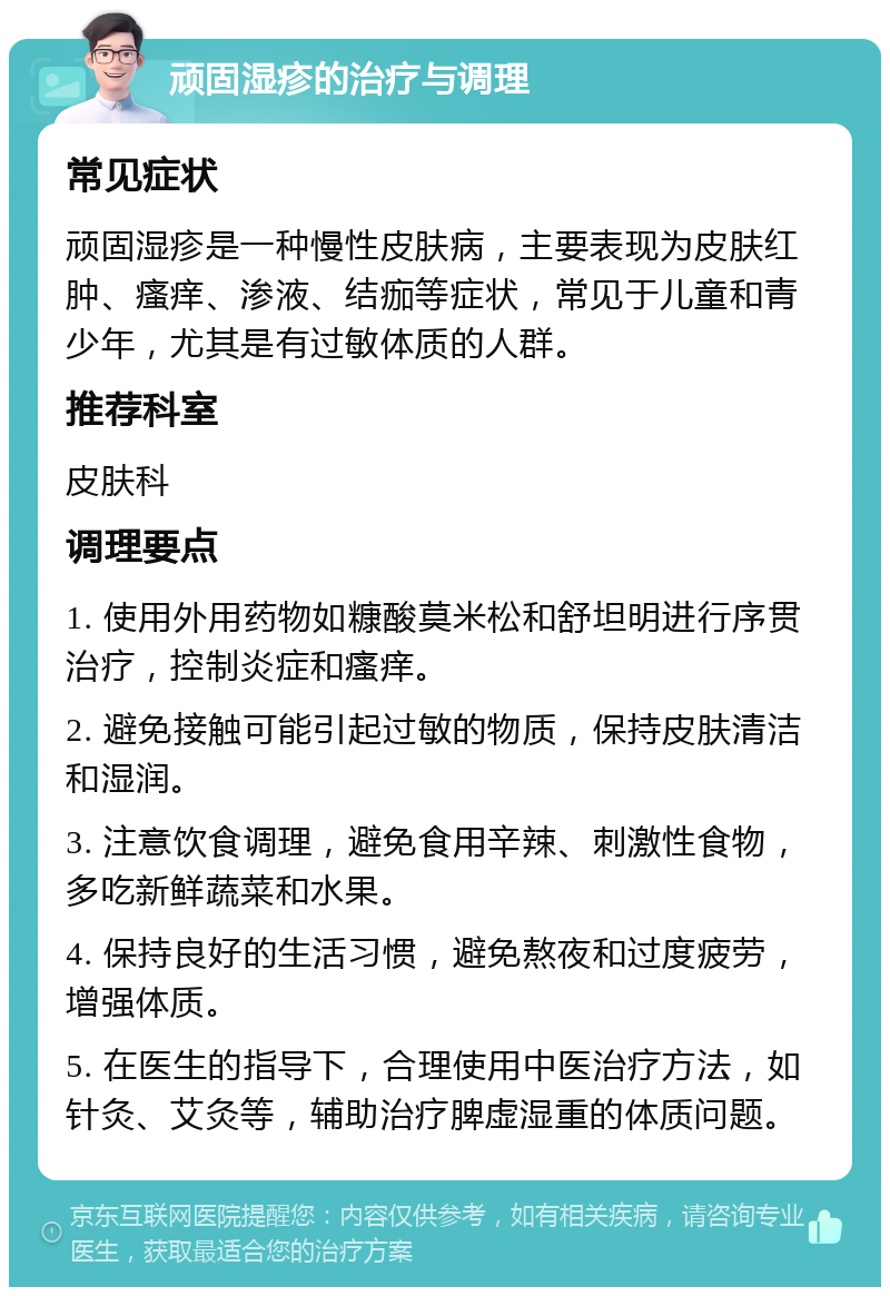 顽固湿疹的治疗与调理 常见症状 顽固湿疹是一种慢性皮肤病，主要表现为皮肤红肿、瘙痒、渗液、结痂等症状，常见于儿童和青少年，尤其是有过敏体质的人群。 推荐科室 皮肤科 调理要点 1. 使用外用药物如糠酸莫米松和舒坦明进行序贯治疗，控制炎症和瘙痒。 2. 避免接触可能引起过敏的物质，保持皮肤清洁和湿润。 3. 注意饮食调理，避免食用辛辣、刺激性食物，多吃新鲜蔬菜和水果。 4. 保持良好的生活习惯，避免熬夜和过度疲劳，增强体质。 5. 在医生的指导下，合理使用中医治疗方法，如针灸、艾灸等，辅助治疗脾虚湿重的体质问题。