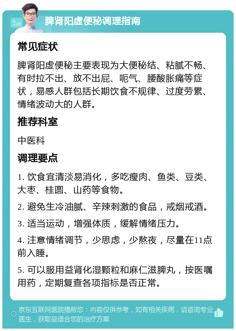 脾肾阳虚便秘调理指南 常见症状 脾肾阳虚便秘主要表现为大便秘结、粘腻不畅、有时拉不出、放不出屁、呃气、腰酸胀痛等症状，易感人群包括长期饮食不规律、过度劳累、情绪波动大的人群。 推荐科室 中医科 调理要点 1. 饮食宜清淡易消化，多吃瘦肉、鱼类、豆类、大枣、桂圆、山药等食物。 2. 避免生冷油腻、辛辣刺激的食品，戒烟戒酒。 3. 适当运动，增强体质，缓解情绪压力。 4. 注意情绪调节，少思虑，少熬夜，尽量在11点前入睡。 5. 可以服用益肾化湿颗粒和麻仁滋脾丸，按医嘱用药，定期复查各项指标是否正常。