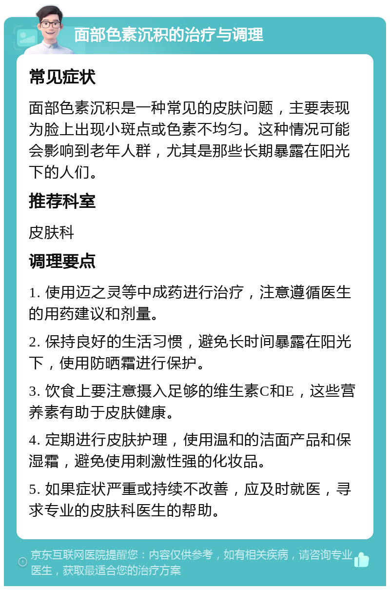 面部色素沉积的治疗与调理 常见症状 面部色素沉积是一种常见的皮肤问题，主要表现为脸上出现小斑点或色素不均匀。这种情况可能会影响到老年人群，尤其是那些长期暴露在阳光下的人们。 推荐科室 皮肤科 调理要点 1. 使用迈之灵等中成药进行治疗，注意遵循医生的用药建议和剂量。 2. 保持良好的生活习惯，避免长时间暴露在阳光下，使用防晒霜进行保护。 3. 饮食上要注意摄入足够的维生素C和E，这些营养素有助于皮肤健康。 4. 定期进行皮肤护理，使用温和的洁面产品和保湿霜，避免使用刺激性强的化妆品。 5. 如果症状严重或持续不改善，应及时就医，寻求专业的皮肤科医生的帮助。