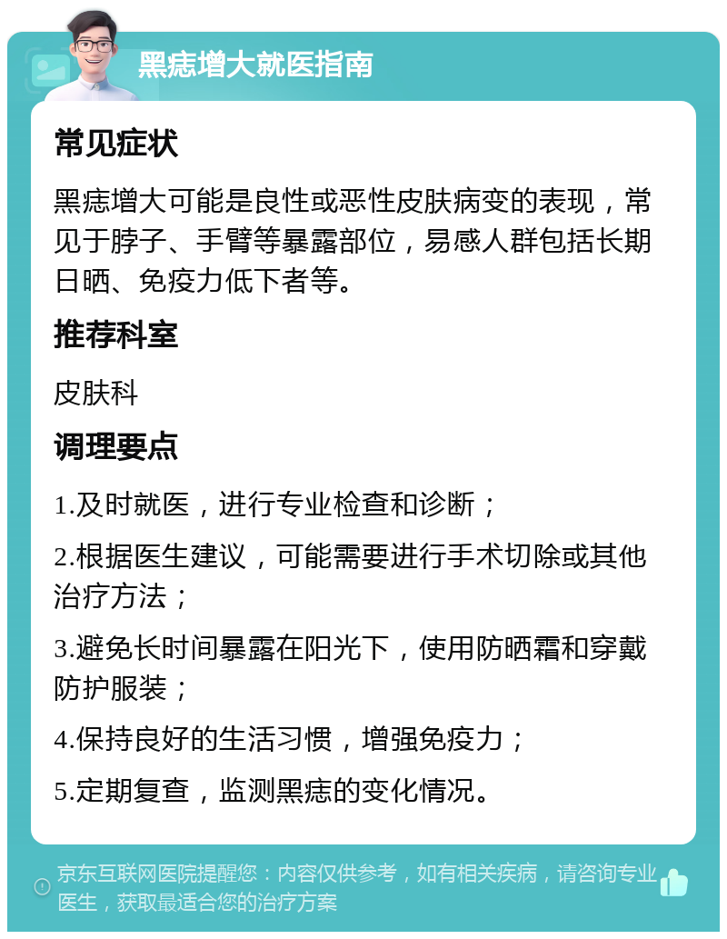 黑痣增大就医指南 常见症状 黑痣增大可能是良性或恶性皮肤病变的表现，常见于脖子、手臂等暴露部位，易感人群包括长期日晒、免疫力低下者等。 推荐科室 皮肤科 调理要点 1.及时就医，进行专业检查和诊断； 2.根据医生建议，可能需要进行手术切除或其他治疗方法； 3.避免长时间暴露在阳光下，使用防晒霜和穿戴防护服装； 4.保持良好的生活习惯，增强免疫力； 5.定期复查，监测黑痣的变化情况。