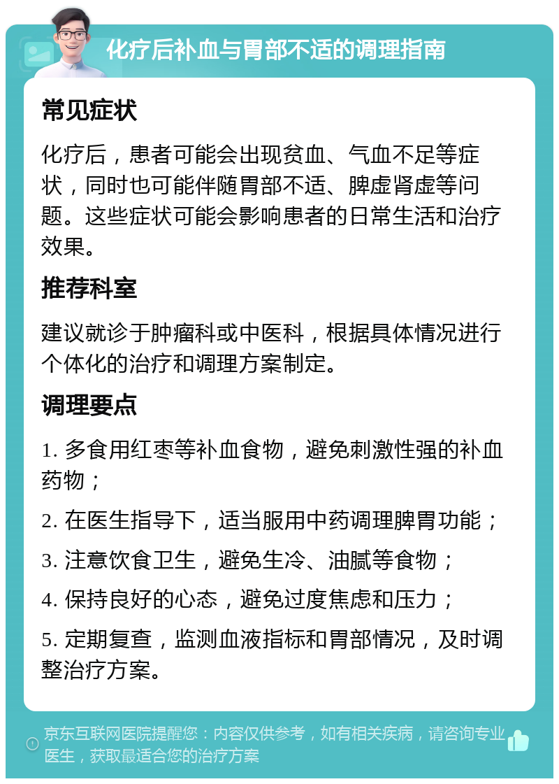 化疗后补血与胃部不适的调理指南 常见症状 化疗后，患者可能会出现贫血、气血不足等症状，同时也可能伴随胃部不适、脾虚肾虚等问题。这些症状可能会影响患者的日常生活和治疗效果。 推荐科室 建议就诊于肿瘤科或中医科，根据具体情况进行个体化的治疗和调理方案制定。 调理要点 1. 多食用红枣等补血食物，避免刺激性强的补血药物； 2. 在医生指导下，适当服用中药调理脾胃功能； 3. 注意饮食卫生，避免生冷、油腻等食物； 4. 保持良好的心态，避免过度焦虑和压力； 5. 定期复查，监测血液指标和胃部情况，及时调整治疗方案。