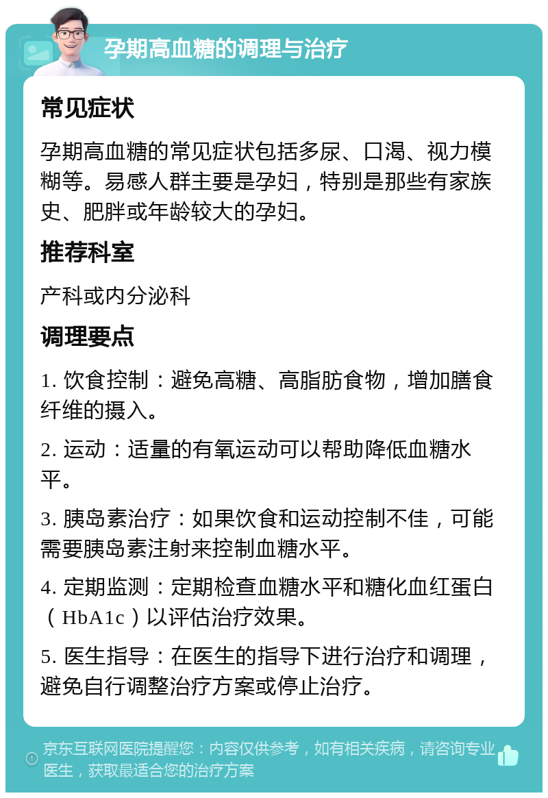 孕期高血糖的调理与治疗 常见症状 孕期高血糖的常见症状包括多尿、口渴、视力模糊等。易感人群主要是孕妇，特别是那些有家族史、肥胖或年龄较大的孕妇。 推荐科室 产科或内分泌科 调理要点 1. 饮食控制：避免高糖、高脂肪食物，增加膳食纤维的摄入。 2. 运动：适量的有氧运动可以帮助降低血糖水平。 3. 胰岛素治疗：如果饮食和运动控制不佳，可能需要胰岛素注射来控制血糖水平。 4. 定期监测：定期检查血糖水平和糖化血红蛋白（HbA1c）以评估治疗效果。 5. 医生指导：在医生的指导下进行治疗和调理，避免自行调整治疗方案或停止治疗。