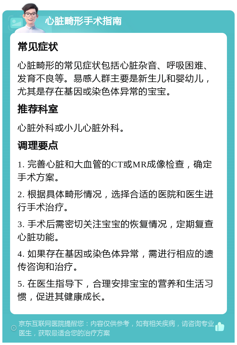 心脏畸形手术指南 常见症状 心脏畸形的常见症状包括心脏杂音、呼吸困难、发育不良等。易感人群主要是新生儿和婴幼儿，尤其是存在基因或染色体异常的宝宝。 推荐科室 心脏外科或小儿心脏外科。 调理要点 1. 完善心脏和大血管的CT或MR成像检查，确定手术方案。 2. 根据具体畸形情况，选择合适的医院和医生进行手术治疗。 3. 手术后需密切关注宝宝的恢复情况，定期复查心脏功能。 4. 如果存在基因或染色体异常，需进行相应的遗传咨询和治疗。 5. 在医生指导下，合理安排宝宝的营养和生活习惯，促进其健康成长。