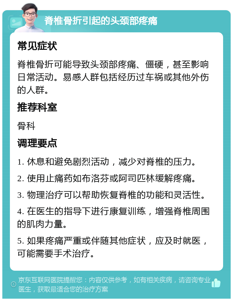 脊椎骨折引起的头颈部疼痛 常见症状 脊椎骨折可能导致头颈部疼痛、僵硬，甚至影响日常活动。易感人群包括经历过车祸或其他外伤的人群。 推荐科室 骨科 调理要点 1. 休息和避免剧烈活动，减少对脊椎的压力。 2. 使用止痛药如布洛芬或阿司匹林缓解疼痛。 3. 物理治疗可以帮助恢复脊椎的功能和灵活性。 4. 在医生的指导下进行康复训练，增强脊椎周围的肌肉力量。 5. 如果疼痛严重或伴随其他症状，应及时就医，可能需要手术治疗。