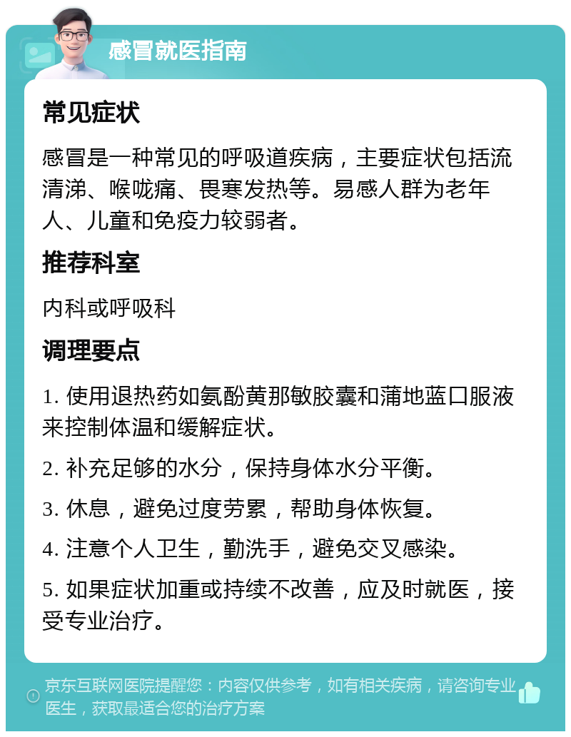 感冒就医指南 常见症状 感冒是一种常见的呼吸道疾病，主要症状包括流清涕、喉咙痛、畏寒发热等。易感人群为老年人、儿童和免疫力较弱者。 推荐科室 内科或呼吸科 调理要点 1. 使用退热药如氨酚黄那敏胶囊和蒲地蓝口服液来控制体温和缓解症状。 2. 补充足够的水分，保持身体水分平衡。 3. 休息，避免过度劳累，帮助身体恢复。 4. 注意个人卫生，勤洗手，避免交叉感染。 5. 如果症状加重或持续不改善，应及时就医，接受专业治疗。