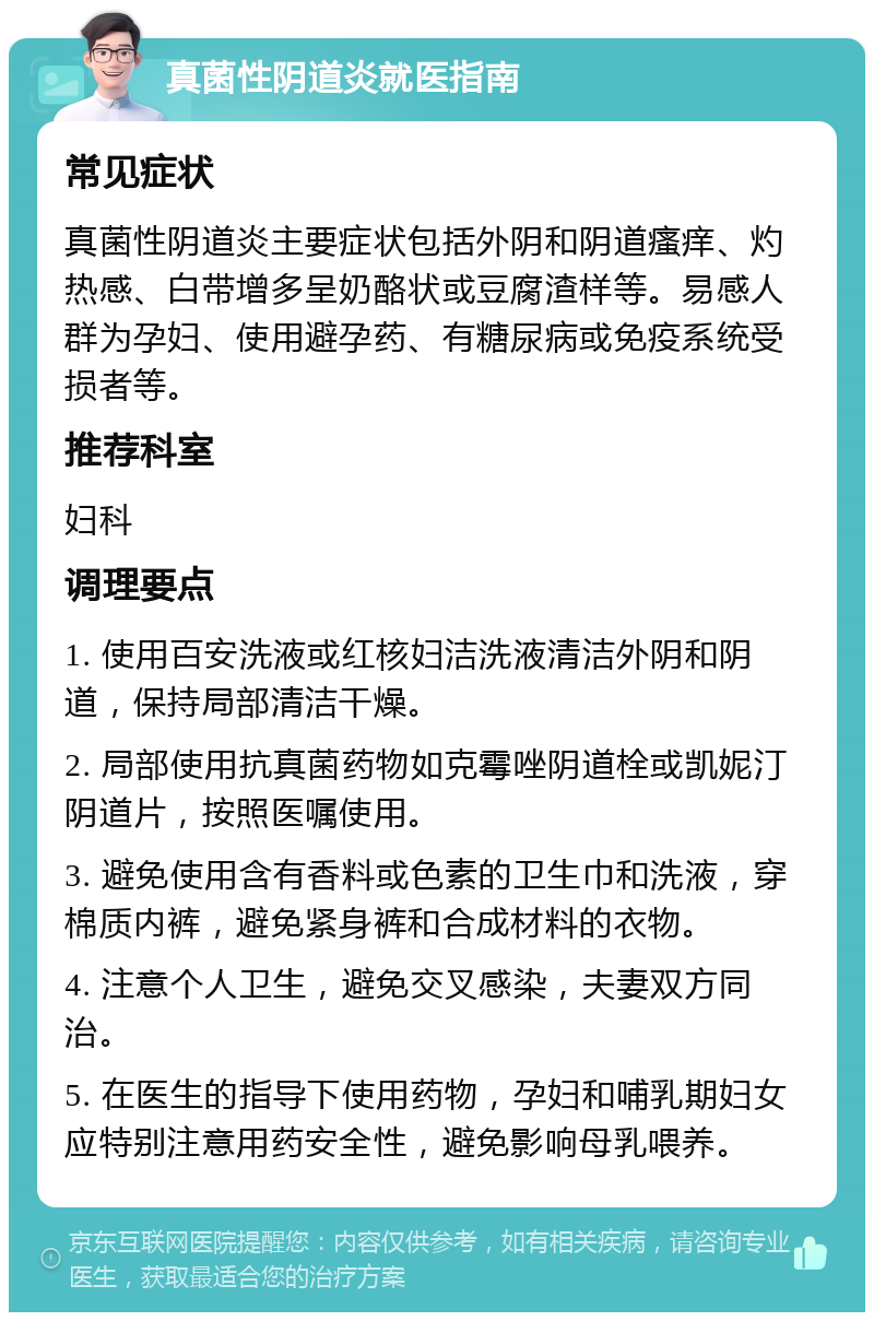 真菌性阴道炎就医指南 常见症状 真菌性阴道炎主要症状包括外阴和阴道瘙痒、灼热感、白带增多呈奶酪状或豆腐渣样等。易感人群为孕妇、使用避孕药、有糖尿病或免疫系统受损者等。 推荐科室 妇科 调理要点 1. 使用百安洗液或红核妇洁洗液清洁外阴和阴道，保持局部清洁干燥。 2. 局部使用抗真菌药物如克霉唑阴道栓或凯妮汀阴道片，按照医嘱使用。 3. 避免使用含有香料或色素的卫生巾和洗液，穿棉质内裤，避免紧身裤和合成材料的衣物。 4. 注意个人卫生，避免交叉感染，夫妻双方同治。 5. 在医生的指导下使用药物，孕妇和哺乳期妇女应特别注意用药安全性，避免影响母乳喂养。