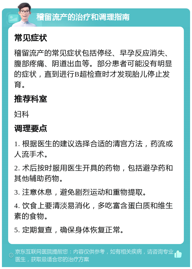 稽留流产的治疗和调理指南 常见症状 稽留流产的常见症状包括停经、早孕反应消失、腹部疼痛、阴道出血等。部分患者可能没有明显的症状，直到进行B超检查时才发现胎儿停止发育。 推荐科室 妇科 调理要点 1. 根据医生的建议选择合适的清宫方法，药流或人流手术。 2. 术后按时服用医生开具的药物，包括避孕药和其他辅助药物。 3. 注意休息，避免剧烈运动和重物提取。 4. 饮食上要清淡易消化，多吃富含蛋白质和维生素的食物。 5. 定期复查，确保身体恢复正常。