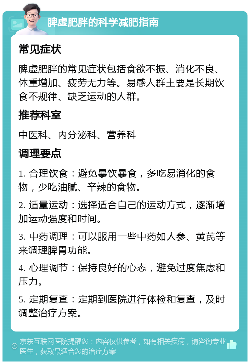 脾虚肥胖的科学减肥指南 常见症状 脾虚肥胖的常见症状包括食欲不振、消化不良、体重增加、疲劳无力等。易感人群主要是长期饮食不规律、缺乏运动的人群。 推荐科室 中医科、内分泌科、营养科 调理要点 1. 合理饮食：避免暴饮暴食，多吃易消化的食物，少吃油腻、辛辣的食物。 2. 适量运动：选择适合自己的运动方式，逐渐增加运动强度和时间。 3. 中药调理：可以服用一些中药如人参、黄芪等来调理脾胃功能。 4. 心理调节：保持良好的心态，避免过度焦虑和压力。 5. 定期复查：定期到医院进行体检和复查，及时调整治疗方案。