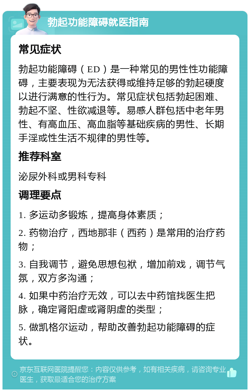 勃起功能障碍就医指南 常见症状 勃起功能障碍（ED）是一种常见的男性性功能障碍，主要表现为无法获得或维持足够的勃起硬度以进行满意的性行为。常见症状包括勃起困难、勃起不坚、性欲减退等。易感人群包括中老年男性、有高血压、高血脂等基础疾病的男性、长期手淫或性生活不规律的男性等。 推荐科室 泌尿外科或男科专科 调理要点 1. 多运动多锻炼，提高身体素质； 2. 药物治疗，西地那非（西药）是常用的治疗药物； 3. 自我调节，避免思想包袱，增加前戏，调节气氛，双方多沟通； 4. 如果中药治疗无效，可以去中药馆找医生把脉，确定肾阳虚或肾阴虚的类型； 5. 做凯格尔运动，帮助改善勃起功能障碍的症状。