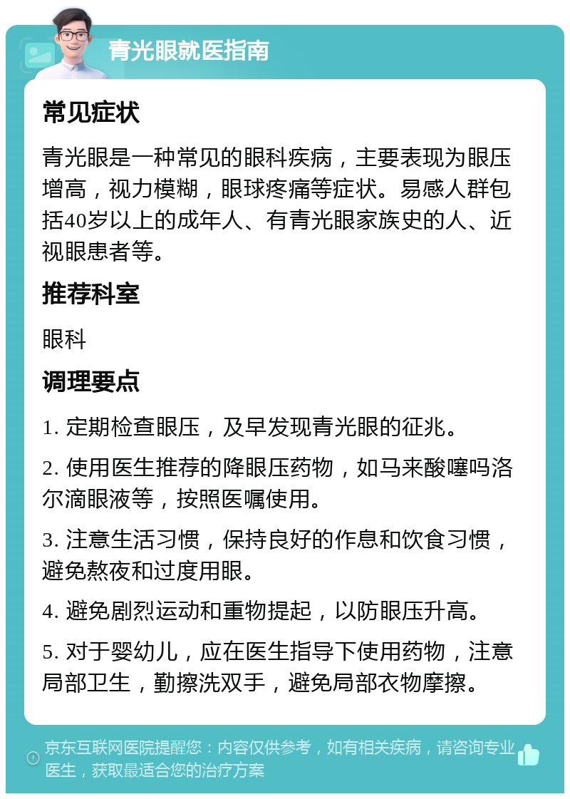 青光眼就医指南 常见症状 青光眼是一种常见的眼科疾病，主要表现为眼压增高，视力模糊，眼球疼痛等症状。易感人群包括40岁以上的成年人、有青光眼家族史的人、近视眼患者等。 推荐科室 眼科 调理要点 1. 定期检查眼压，及早发现青光眼的征兆。 2. 使用医生推荐的降眼压药物，如马来酸噻吗洛尔滴眼液等，按照医嘱使用。 3. 注意生活习惯，保持良好的作息和饮食习惯，避免熬夜和过度用眼。 4. 避免剧烈运动和重物提起，以防眼压升高。 5. 对于婴幼儿，应在医生指导下使用药物，注意局部卫生，勤擦洗双手，避免局部衣物摩擦。