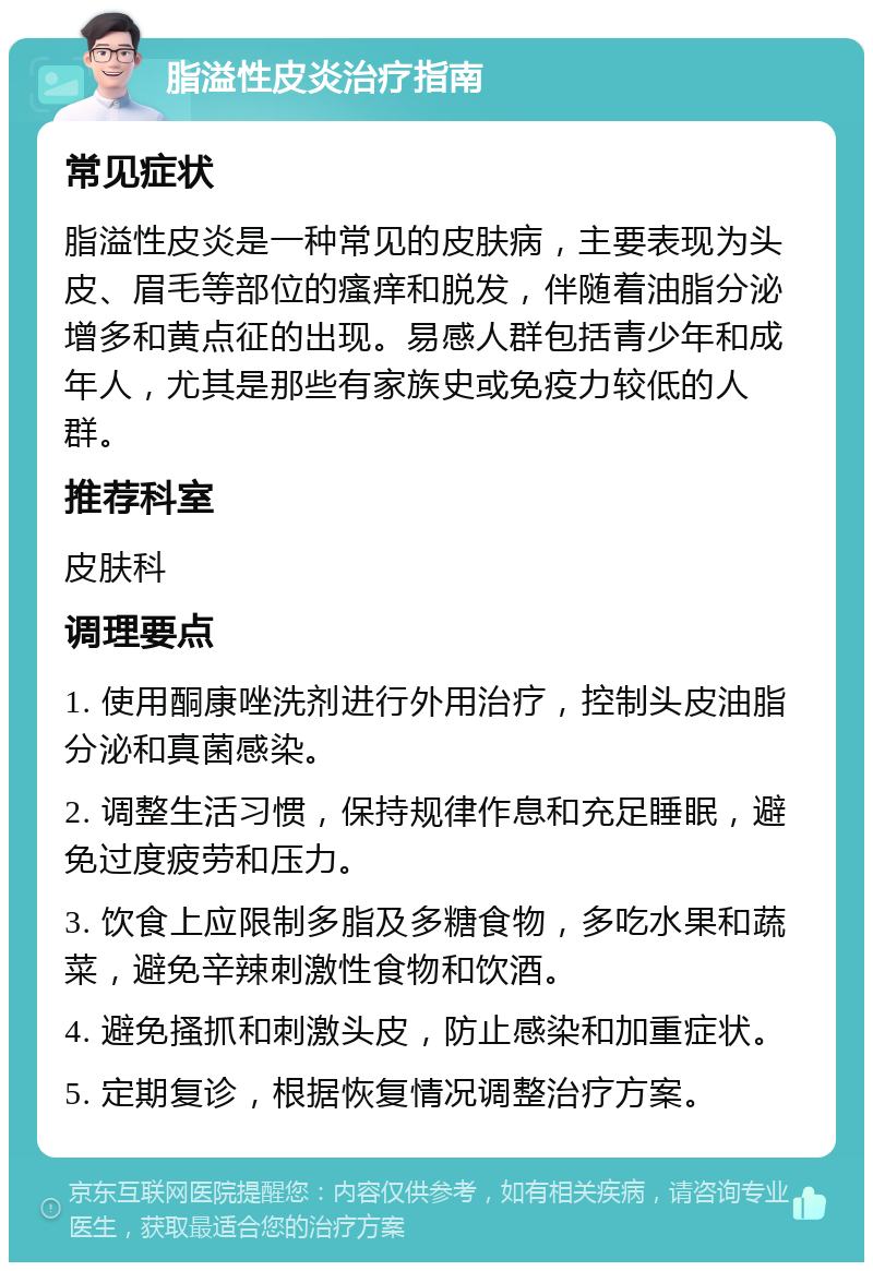 脂溢性皮炎治疗指南 常见症状 脂溢性皮炎是一种常见的皮肤病，主要表现为头皮、眉毛等部位的瘙痒和脱发，伴随着油脂分泌增多和黄点征的出现。易感人群包括青少年和成年人，尤其是那些有家族史或免疫力较低的人群。 推荐科室 皮肤科 调理要点 1. 使用酮康唑洗剂进行外用治疗，控制头皮油脂分泌和真菌感染。 2. 调整生活习惯，保持规律作息和充足睡眠，避免过度疲劳和压力。 3. 饮食上应限制多脂及多糖食物，多吃水果和蔬菜，避免辛辣刺激性食物和饮酒。 4. 避免搔抓和刺激头皮，防止感染和加重症状。 5. 定期复诊，根据恢复情况调整治疗方案。