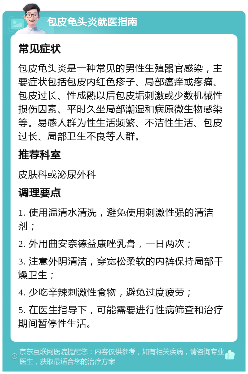 包皮龟头炎就医指南 常见症状 包皮龟头炎是一种常见的男性生殖器官感染，主要症状包括包皮内红色疹子、局部瘙痒或疼痛、包皮过长、性成熟以后包皮垢刺激或少数机械性损伤因素、平时久坐局部潮湿和病原微生物感染等。易感人群为性生活频繁、不洁性生活、包皮过长、局部卫生不良等人群。 推荐科室 皮肤科或泌尿外科 调理要点 1. 使用温清水清洗，避免使用刺激性强的清洁剂； 2. 外用曲安奈德益康唑乳膏，一日两次； 3. 注意外阴清洁，穿宽松柔软的内裤保持局部干燥卫生； 4. 少吃辛辣刺激性食物，避免过度疲劳； 5. 在医生指导下，可能需要进行性病筛查和治疗期间暂停性生活。