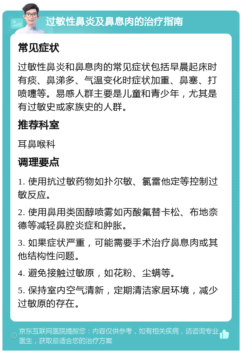 过敏性鼻炎及鼻息肉的治疗指南 常见症状 过敏性鼻炎和鼻息肉的常见症状包括早晨起床时有痰、鼻涕多、气温变化时症状加重、鼻塞、打喷嚏等。易感人群主要是儿童和青少年，尤其是有过敏史或家族史的人群。 推荐科室 耳鼻喉科 调理要点 1. 使用抗过敏药物如扑尔敏、氯雷他定等控制过敏反应。 2. 使用鼻用类固醇喷雾如丙酸氟替卡松、布地奈德等减轻鼻腔炎症和肿胀。 3. 如果症状严重，可能需要手术治疗鼻息肉或其他结构性问题。 4. 避免接触过敏原，如花粉、尘螨等。 5. 保持室内空气清新，定期清洁家居环境，减少过敏原的存在。