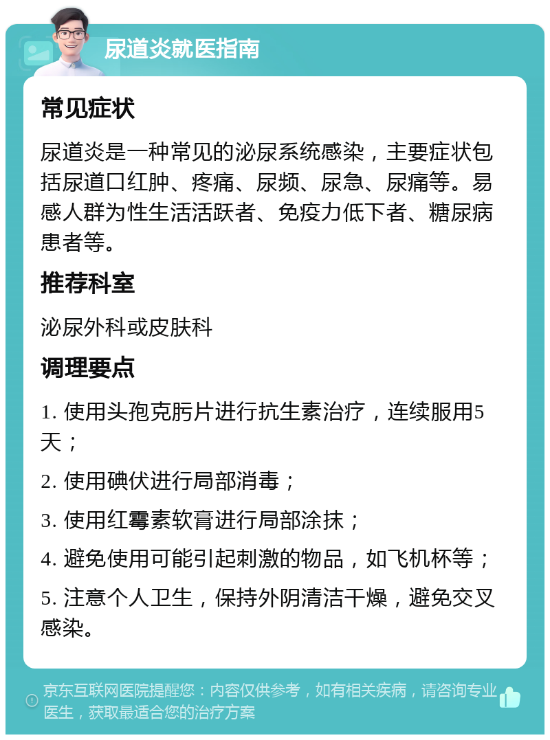 尿道炎就医指南 常见症状 尿道炎是一种常见的泌尿系统感染，主要症状包括尿道口红肿、疼痛、尿频、尿急、尿痛等。易感人群为性生活活跃者、免疫力低下者、糖尿病患者等。 推荐科室 泌尿外科或皮肤科 调理要点 1. 使用头孢克肟片进行抗生素治疗，连续服用5天； 2. 使用碘伏进行局部消毒； 3. 使用红霉素软膏进行局部涂抹； 4. 避免使用可能引起刺激的物品，如飞机杯等； 5. 注意个人卫生，保持外阴清洁干燥，避免交叉感染。