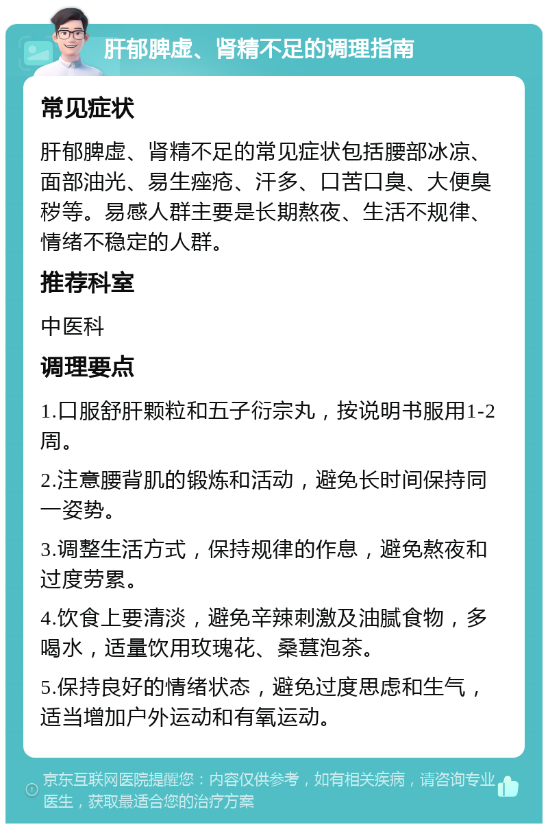 肝郁脾虚、肾精不足的调理指南 常见症状 肝郁脾虚、肾精不足的常见症状包括腰部冰凉、面部油光、易生痤疮、汗多、口苦口臭、大便臭秽等。易感人群主要是长期熬夜、生活不规律、情绪不稳定的人群。 推荐科室 中医科 调理要点 1.口服舒肝颗粒和五子衍宗丸，按说明书服用1-2周。 2.注意腰背肌的锻炼和活动，避免长时间保持同一姿势。 3.调整生活方式，保持规律的作息，避免熬夜和过度劳累。 4.饮食上要清淡，避免辛辣刺激及油腻食物，多喝水，适量饮用玫瑰花、桑葚泡茶。 5.保持良好的情绪状态，避免过度思虑和生气，适当增加户外运动和有氧运动。