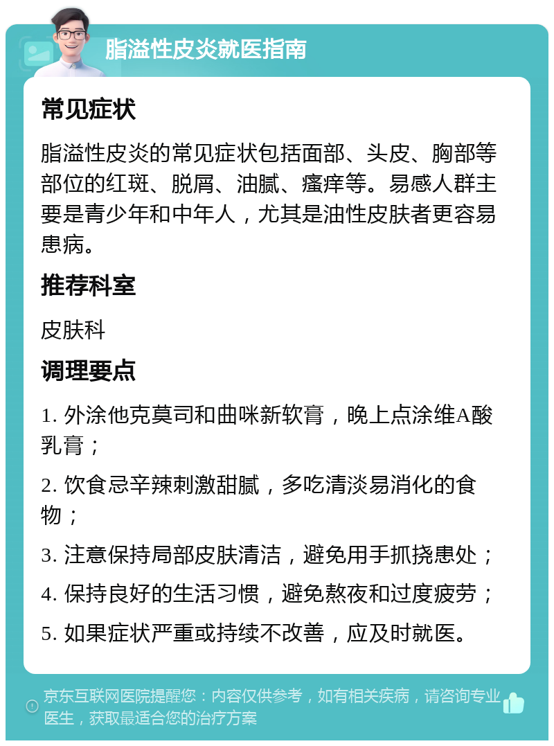 脂溢性皮炎就医指南 常见症状 脂溢性皮炎的常见症状包括面部、头皮、胸部等部位的红斑、脱屑、油腻、瘙痒等。易感人群主要是青少年和中年人，尤其是油性皮肤者更容易患病。 推荐科室 皮肤科 调理要点 1. 外涂他克莫司和曲咪新软膏，晚上点涂维A酸乳膏； 2. 饮食忌辛辣刺激甜腻，多吃清淡易消化的食物； 3. 注意保持局部皮肤清洁，避免用手抓挠患处； 4. 保持良好的生活习惯，避免熬夜和过度疲劳； 5. 如果症状严重或持续不改善，应及时就医。