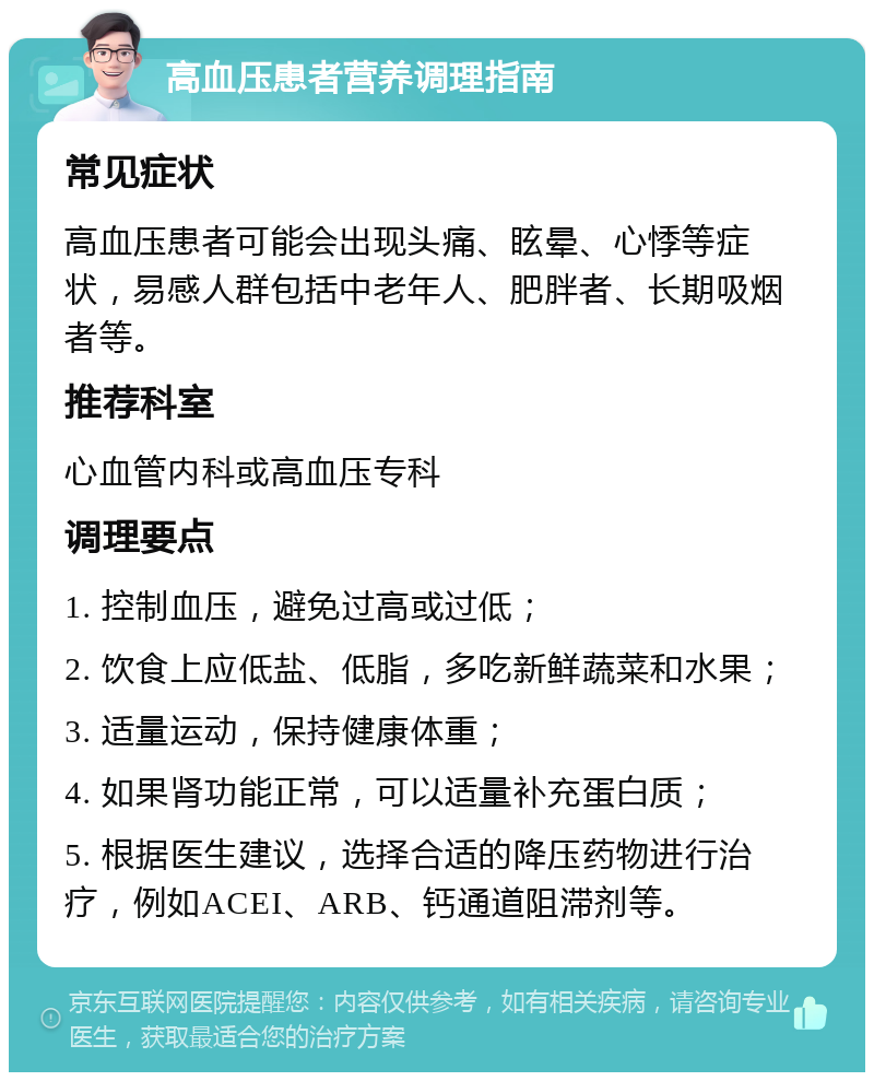 高血压患者营养调理指南 常见症状 高血压患者可能会出现头痛、眩晕、心悸等症状，易感人群包括中老年人、肥胖者、长期吸烟者等。 推荐科室 心血管内科或高血压专科 调理要点 1. 控制血压，避免过高或过低； 2. 饮食上应低盐、低脂，多吃新鲜蔬菜和水果； 3. 适量运动，保持健康体重； 4. 如果肾功能正常，可以适量补充蛋白质； 5. 根据医生建议，选择合适的降压药物进行治疗，例如ACEI、ARB、钙通道阻滞剂等。