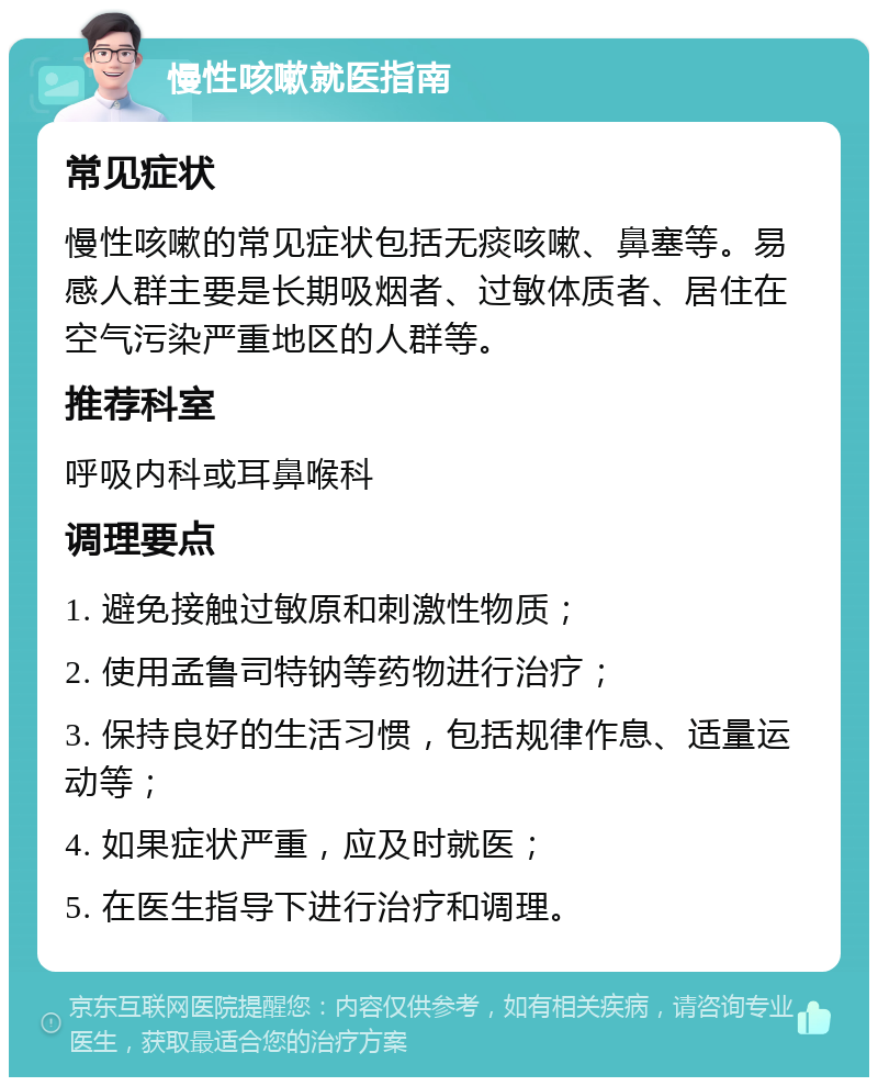 慢性咳嗽就医指南 常见症状 慢性咳嗽的常见症状包括无痰咳嗽、鼻塞等。易感人群主要是长期吸烟者、过敏体质者、居住在空气污染严重地区的人群等。 推荐科室 呼吸内科或耳鼻喉科 调理要点 1. 避免接触过敏原和刺激性物质； 2. 使用孟鲁司特钠等药物进行治疗； 3. 保持良好的生活习惯，包括规律作息、适量运动等； 4. 如果症状严重，应及时就医； 5. 在医生指导下进行治疗和调理。