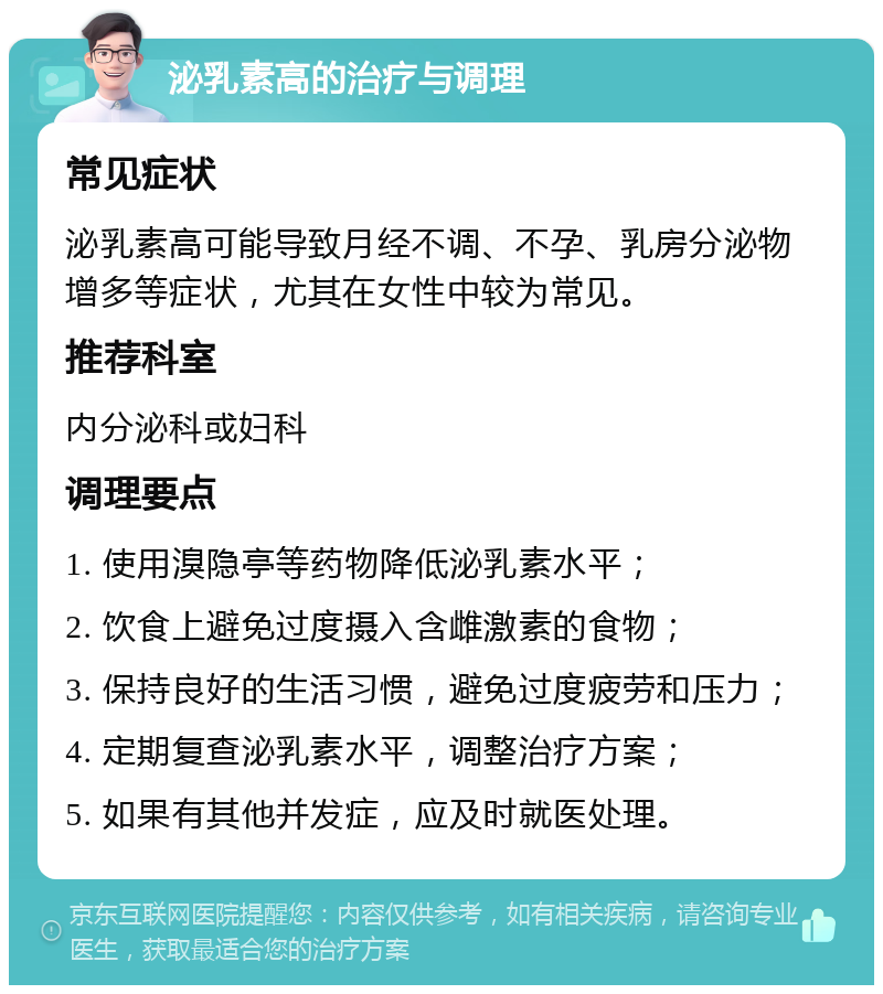 泌乳素高的治疗与调理 常见症状 泌乳素高可能导致月经不调、不孕、乳房分泌物增多等症状，尤其在女性中较为常见。 推荐科室 内分泌科或妇科 调理要点 1. 使用溴隐亭等药物降低泌乳素水平； 2. 饮食上避免过度摄入含雌激素的食物； 3. 保持良好的生活习惯，避免过度疲劳和压力； 4. 定期复查泌乳素水平，调整治疗方案； 5. 如果有其他并发症，应及时就医处理。