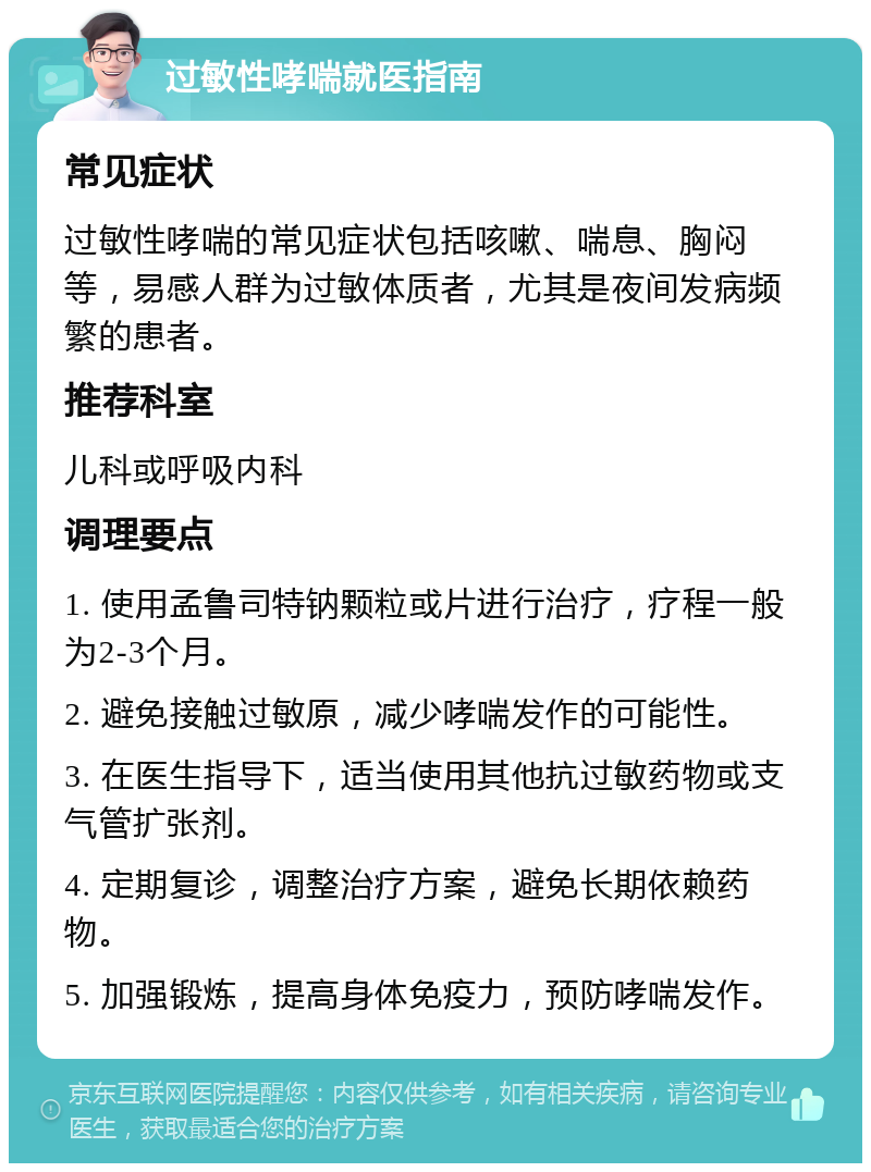 过敏性哮喘就医指南 常见症状 过敏性哮喘的常见症状包括咳嗽、喘息、胸闷等，易感人群为过敏体质者，尤其是夜间发病频繁的患者。 推荐科室 儿科或呼吸内科 调理要点 1. 使用孟鲁司特钠颗粒或片进行治疗，疗程一般为2-3个月。 2. 避免接触过敏原，减少哮喘发作的可能性。 3. 在医生指导下，适当使用其他抗过敏药物或支气管扩张剂。 4. 定期复诊，调整治疗方案，避免长期依赖药物。 5. 加强锻炼，提高身体免疫力，预防哮喘发作。