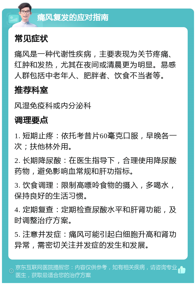 痛风复发的应对指南 常见症状 痛风是一种代谢性疾病，主要表现为关节疼痛、红肿和发热，尤其在夜间或清晨更为明显。易感人群包括中老年人、肥胖者、饮食不当者等。 推荐科室 风湿免疫科或内分泌科 调理要点 1. 短期止疼：依托考昔片60毫克口服，早晚各一次；扶他林外用。 2. 长期降尿酸：在医生指导下，合理使用降尿酸药物，避免影响血常规和肝功指标。 3. 饮食调理：限制高嘌呤食物的摄入，多喝水，保持良好的生活习惯。 4. 定期复查：定期检查尿酸水平和肝肾功能，及时调整治疗方案。 5. 注意并发症：痛风可能引起白细胞升高和肾功异常，需密切关注并发症的发生和发展。