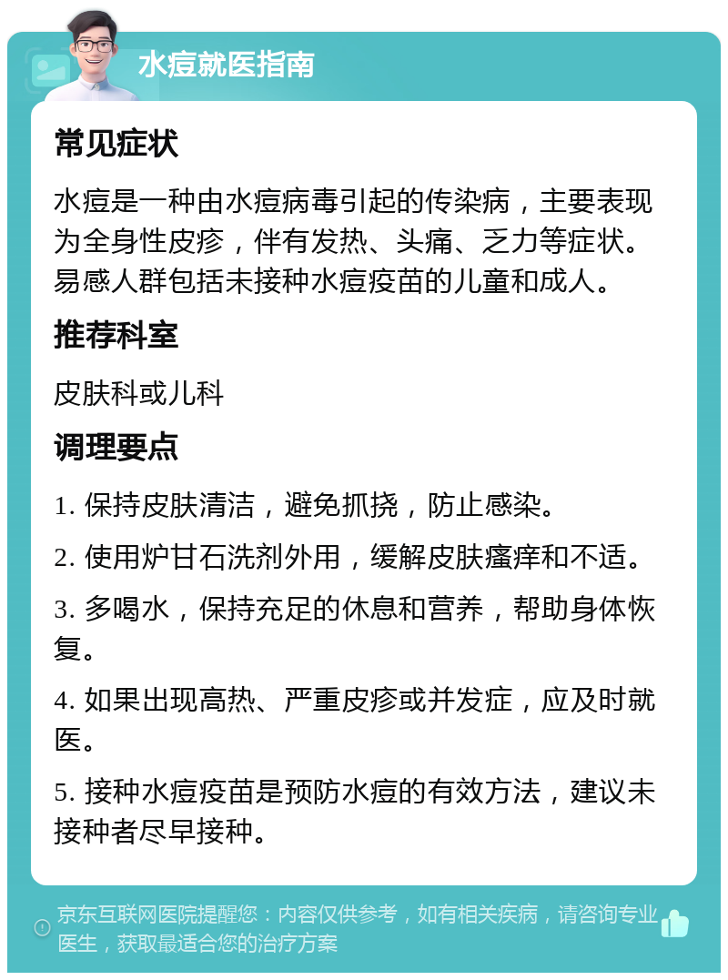 水痘就医指南 常见症状 水痘是一种由水痘病毒引起的传染病，主要表现为全身性皮疹，伴有发热、头痛、乏力等症状。易感人群包括未接种水痘疫苗的儿童和成人。 推荐科室 皮肤科或儿科 调理要点 1. 保持皮肤清洁，避免抓挠，防止感染。 2. 使用炉甘石洗剂外用，缓解皮肤瘙痒和不适。 3. 多喝水，保持充足的休息和营养，帮助身体恢复。 4. 如果出现高热、严重皮疹或并发症，应及时就医。 5. 接种水痘疫苗是预防水痘的有效方法，建议未接种者尽早接种。