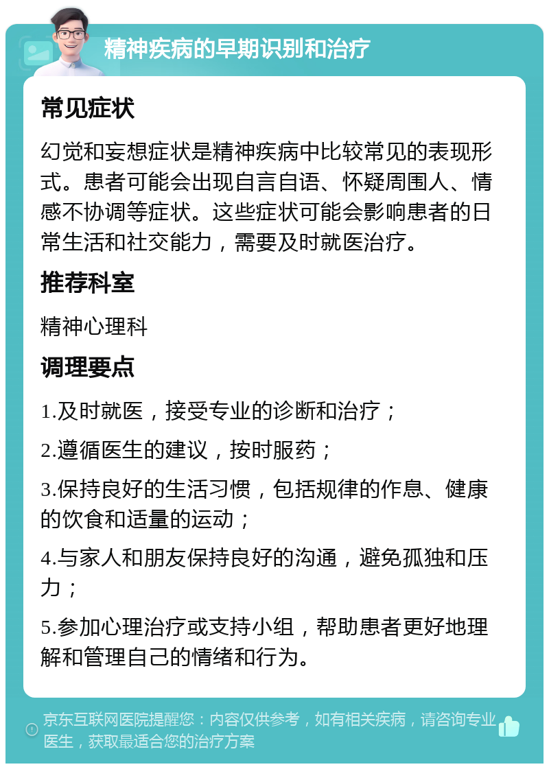 精神疾病的早期识别和治疗 常见症状 幻觉和妄想症状是精神疾病中比较常见的表现形式。患者可能会出现自言自语、怀疑周围人、情感不协调等症状。这些症状可能会影响患者的日常生活和社交能力，需要及时就医治疗。 推荐科室 精神心理科 调理要点 1.及时就医，接受专业的诊断和治疗； 2.遵循医生的建议，按时服药； 3.保持良好的生活习惯，包括规律的作息、健康的饮食和适量的运动； 4.与家人和朋友保持良好的沟通，避免孤独和压力； 5.参加心理治疗或支持小组，帮助患者更好地理解和管理自己的情绪和行为。