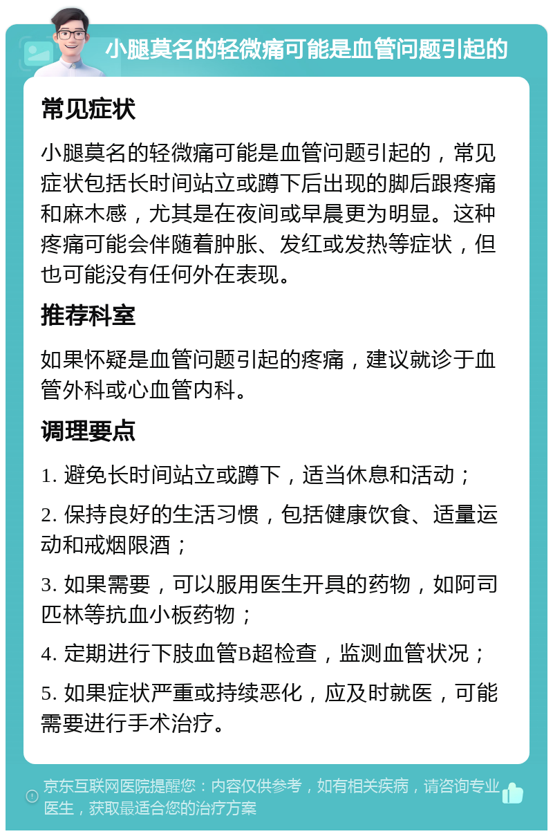 小腿莫名的轻微痛可能是血管问题引起的 常见症状 小腿莫名的轻微痛可能是血管问题引起的，常见症状包括长时间站立或蹲下后出现的脚后跟疼痛和麻木感，尤其是在夜间或早晨更为明显。这种疼痛可能会伴随着肿胀、发红或发热等症状，但也可能没有任何外在表现。 推荐科室 如果怀疑是血管问题引起的疼痛，建议就诊于血管外科或心血管内科。 调理要点 1. 避免长时间站立或蹲下，适当休息和活动； 2. 保持良好的生活习惯，包括健康饮食、适量运动和戒烟限酒； 3. 如果需要，可以服用医生开具的药物，如阿司匹林等抗血小板药物； 4. 定期进行下肢血管B超检查，监测血管状况； 5. 如果症状严重或持续恶化，应及时就医，可能需要进行手术治疗。