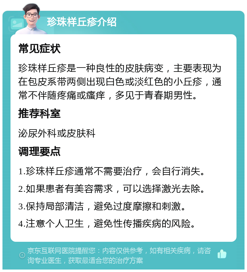 珍珠样丘疹介绍 常见症状 珍珠样丘疹是一种良性的皮肤病变，主要表现为在包皮系带两侧出现白色或淡红色的小丘疹，通常不伴随疼痛或瘙痒，多见于青春期男性。 推荐科室 泌尿外科或皮肤科 调理要点 1.珍珠样丘疹通常不需要治疗，会自行消失。 2.如果患者有美容需求，可以选择激光去除。 3.保持局部清洁，避免过度摩擦和刺激。 4.注意个人卫生，避免性传播疾病的风险。