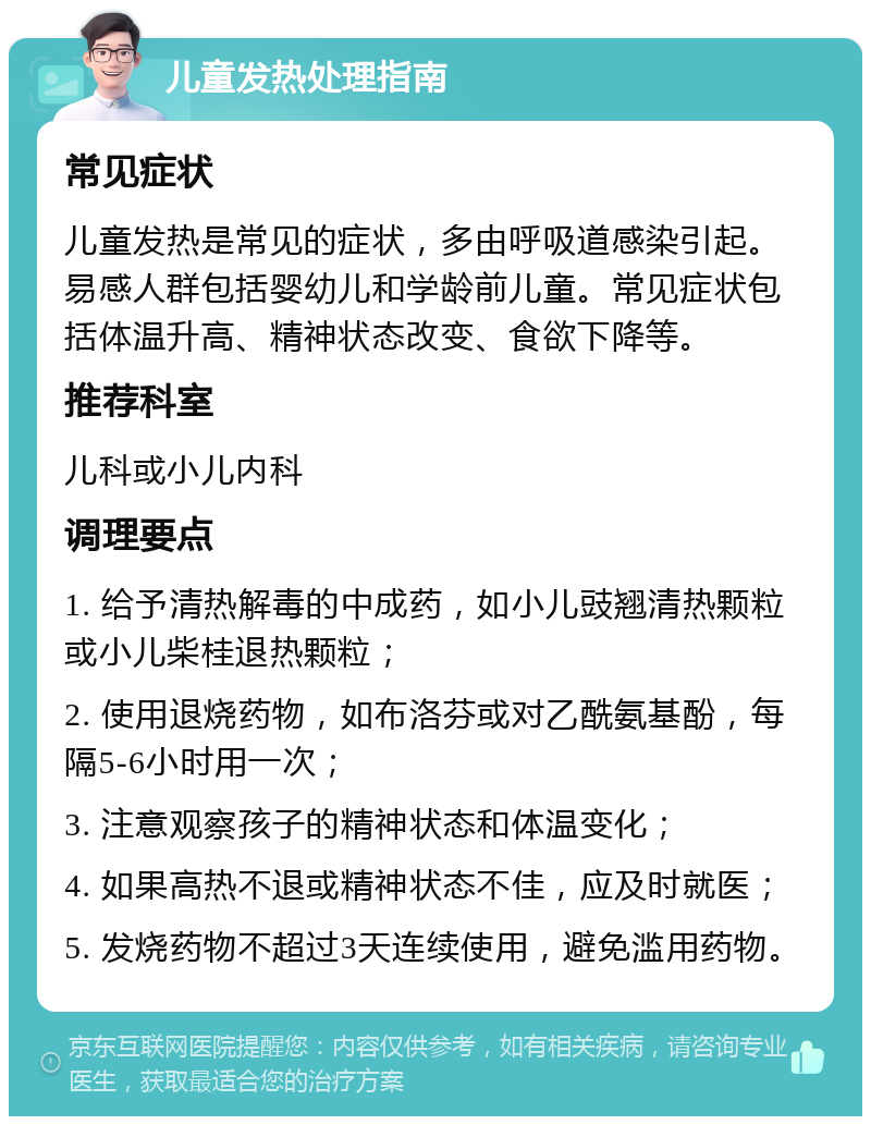 儿童发热处理指南 常见症状 儿童发热是常见的症状，多由呼吸道感染引起。易感人群包括婴幼儿和学龄前儿童。常见症状包括体温升高、精神状态改变、食欲下降等。 推荐科室 儿科或小儿内科 调理要点 1. 给予清热解毒的中成药，如小儿豉翘清热颗粒或小儿柴桂退热颗粒； 2. 使用退烧药物，如布洛芬或对乙酰氨基酚，每隔5-6小时用一次； 3. 注意观察孩子的精神状态和体温变化； 4. 如果高热不退或精神状态不佳，应及时就医； 5. 发烧药物不超过3天连续使用，避免滥用药物。