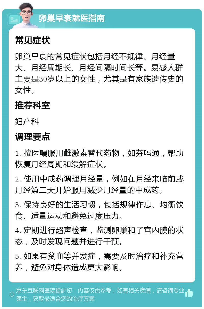 卵巢早衰就医指南 常见症状 卵巢早衰的常见症状包括月经不规律、月经量大、月经周期长、月经间隔时间长等。易感人群主要是30岁以上的女性，尤其是有家族遗传史的女性。 推荐科室 妇产科 调理要点 1. 按医嘱服用雌激素替代药物，如芬吗通，帮助恢复月经周期和缓解症状。 2. 使用中成药调理月经量，例如在月经来临前或月经第二天开始服用减少月经量的中成药。 3. 保持良好的生活习惯，包括规律作息、均衡饮食、适量运动和避免过度压力。 4. 定期进行超声检查，监测卵巢和子宫内膜的状态，及时发现问题并进行干预。 5. 如果有贫血等并发症，需要及时治疗和补充营养，避免对身体造成更大影响。