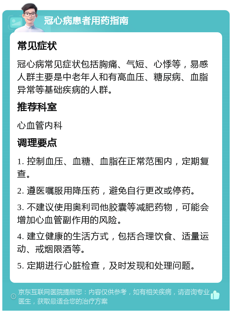 冠心病患者用药指南 常见症状 冠心病常见症状包括胸痛、气短、心悸等，易感人群主要是中老年人和有高血压、糖尿病、血脂异常等基础疾病的人群。 推荐科室 心血管内科 调理要点 1. 控制血压、血糖、血脂在正常范围内，定期复查。 2. 遵医嘱服用降压药，避免自行更改或停药。 3. 不建议使用奥利司他胶囊等减肥药物，可能会增加心血管副作用的风险。 4. 建立健康的生活方式，包括合理饮食、适量运动、戒烟限酒等。 5. 定期进行心脏检查，及时发现和处理问题。