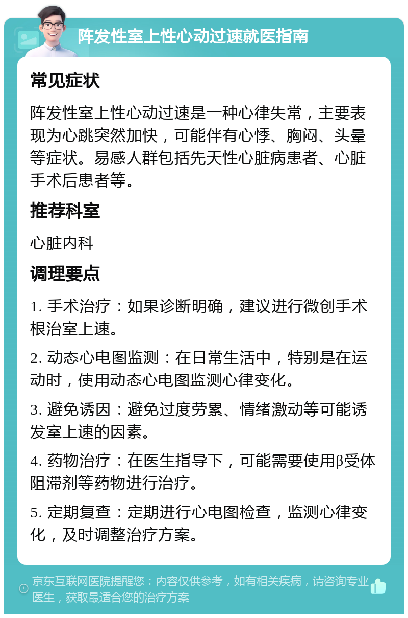 阵发性室上性心动过速就医指南 常见症状 阵发性室上性心动过速是一种心律失常，主要表现为心跳突然加快，可能伴有心悸、胸闷、头晕等症状。易感人群包括先天性心脏病患者、心脏手术后患者等。 推荐科室 心脏内科 调理要点 1. 手术治疗：如果诊断明确，建议进行微创手术根治室上速。 2. 动态心电图监测：在日常生活中，特别是在运动时，使用动态心电图监测心律变化。 3. 避免诱因：避免过度劳累、情绪激动等可能诱发室上速的因素。 4. 药物治疗：在医生指导下，可能需要使用β受体阻滞剂等药物进行治疗。 5. 定期复查：定期进行心电图检查，监测心律变化，及时调整治疗方案。