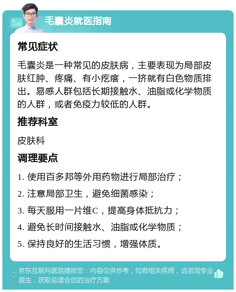 毛囊炎就医指南 常见症状 毛囊炎是一种常见的皮肤病，主要表现为局部皮肤红肿、疼痛、有小疙瘩，一挤就有白色物质排出。易感人群包括长期接触水、油脂或化学物质的人群，或者免疫力较低的人群。 推荐科室 皮肤科 调理要点 1. 使用百多邦等外用药物进行局部治疗； 2. 注意局部卫生，避免细菌感染； 3. 每天服用一片维C，提高身体抵抗力； 4. 避免长时间接触水、油脂或化学物质； 5. 保持良好的生活习惯，增强体质。