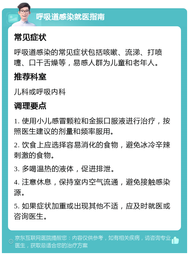 呼吸道感染就医指南 常见症状 呼吸道感染的常见症状包括咳嗽、流涕、打喷嚏、口干舌燥等，易感人群为儿童和老年人。 推荐科室 儿科或呼吸内科 调理要点 1. 使用小儿感冒颗粒和金振口服液进行治疗，按照医生建议的剂量和频率服用。 2. 饮食上应选择容易消化的食物，避免冰冷辛辣刺激的食物。 3. 多喝温热的液体，促进排泄。 4. 注意休息，保持室内空气流通，避免接触感染源。 5. 如果症状加重或出现其他不适，应及时就医或咨询医生。