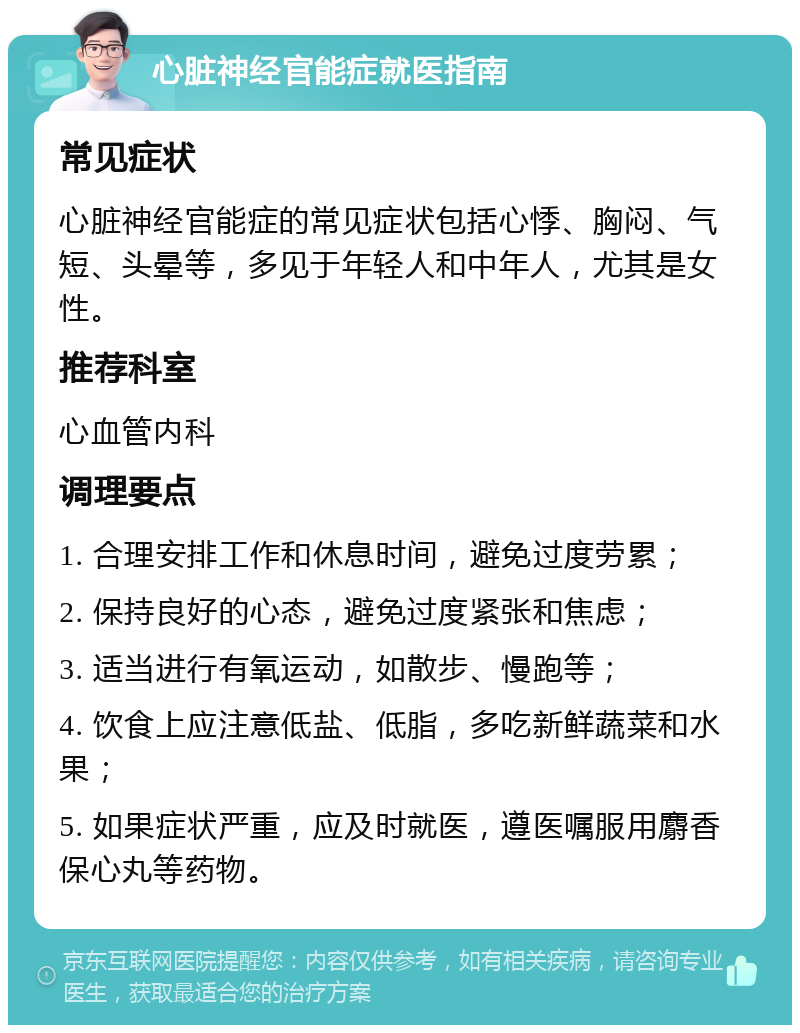 心脏神经官能症就医指南 常见症状 心脏神经官能症的常见症状包括心悸、胸闷、气短、头晕等，多见于年轻人和中年人，尤其是女性。 推荐科室 心血管内科 调理要点 1. 合理安排工作和休息时间，避免过度劳累； 2. 保持良好的心态，避免过度紧张和焦虑； 3. 适当进行有氧运动，如散步、慢跑等； 4. 饮食上应注意低盐、低脂，多吃新鲜蔬菜和水果； 5. 如果症状严重，应及时就医，遵医嘱服用麝香保心丸等药物。