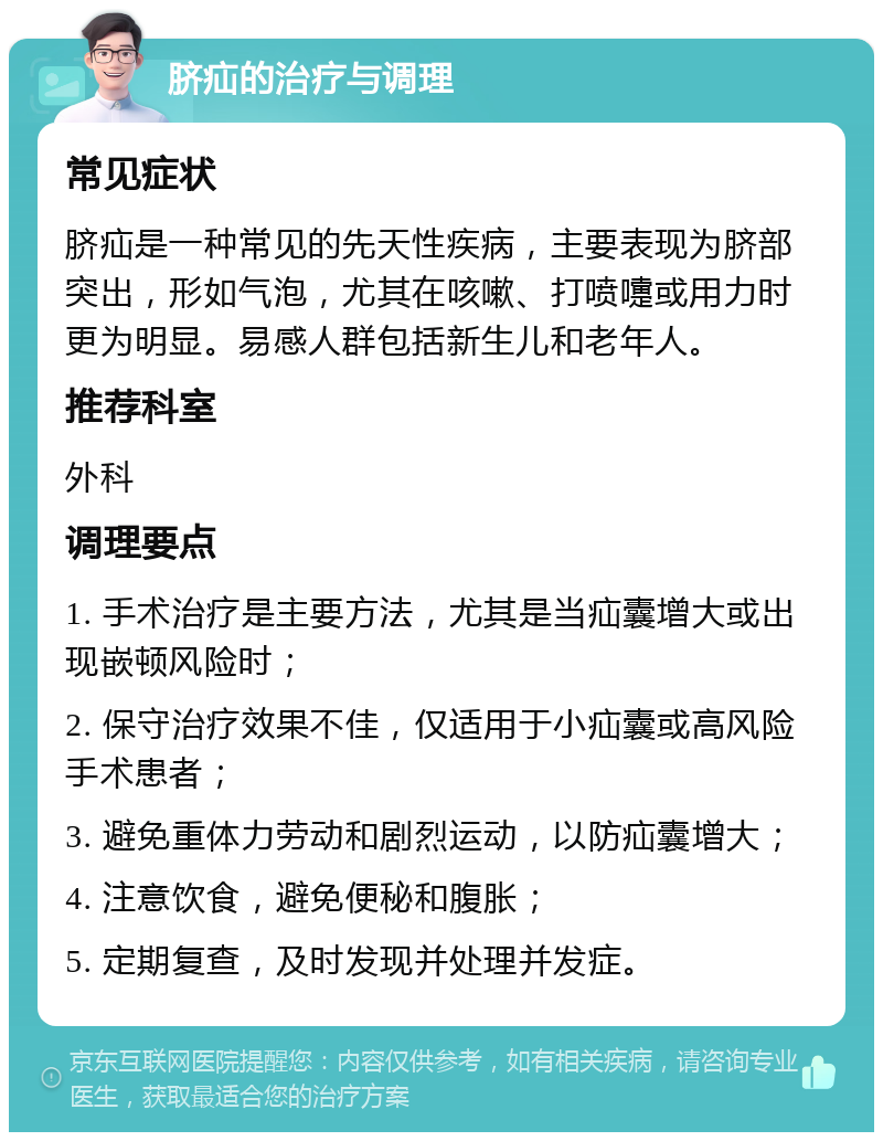 脐疝的治疗与调理 常见症状 脐疝是一种常见的先天性疾病，主要表现为脐部突出，形如气泡，尤其在咳嗽、打喷嚏或用力时更为明显。易感人群包括新生儿和老年人。 推荐科室 外科 调理要点 1. 手术治疗是主要方法，尤其是当疝囊增大或出现嵌顿风险时； 2. 保守治疗效果不佳，仅适用于小疝囊或高风险手术患者； 3. 避免重体力劳动和剧烈运动，以防疝囊增大； 4. 注意饮食，避免便秘和腹胀； 5. 定期复查，及时发现并处理并发症。