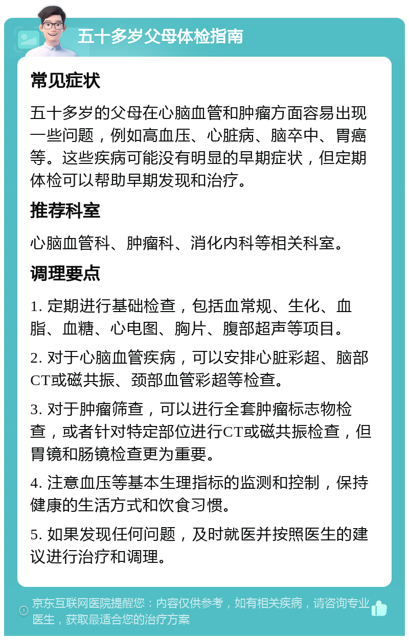 五十多岁父母体检指南 常见症状 五十多岁的父母在心脑血管和肿瘤方面容易出现一些问题，例如高血压、心脏病、脑卒中、胃癌等。这些疾病可能没有明显的早期症状，但定期体检可以帮助早期发现和治疗。 推荐科室 心脑血管科、肿瘤科、消化内科等相关科室。 调理要点 1. 定期进行基础检查，包括血常规、生化、血脂、血糖、心电图、胸片、腹部超声等项目。 2. 对于心脑血管疾病，可以安排心脏彩超、脑部CT或磁共振、颈部血管彩超等检查。 3. 对于肿瘤筛查，可以进行全套肿瘤标志物检查，或者针对特定部位进行CT或磁共振检查，但胃镜和肠镜检查更为重要。 4. 注意血压等基本生理指标的监测和控制，保持健康的生活方式和饮食习惯。 5. 如果发现任何问题，及时就医并按照医生的建议进行治疗和调理。