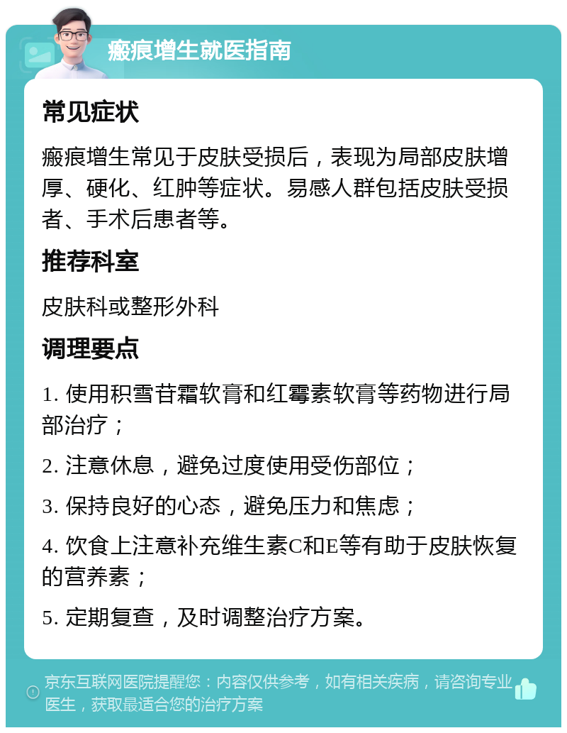 瘢痕增生就医指南 常见症状 瘢痕增生常见于皮肤受损后，表现为局部皮肤增厚、硬化、红肿等症状。易感人群包括皮肤受损者、手术后患者等。 推荐科室 皮肤科或整形外科 调理要点 1. 使用积雪苷霜软膏和红霉素软膏等药物进行局部治疗； 2. 注意休息，避免过度使用受伤部位； 3. 保持良好的心态，避免压力和焦虑； 4. 饮食上注意补充维生素C和E等有助于皮肤恢复的营养素； 5. 定期复查，及时调整治疗方案。