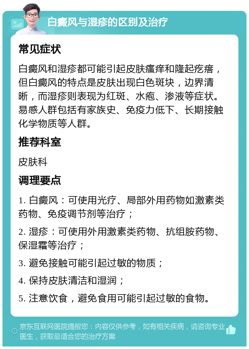 白癜风与湿疹的区别及治疗 常见症状 白癜风和湿疹都可能引起皮肤瘙痒和隆起疙瘩，但白癜风的特点是皮肤出现白色斑块，边界清晰，而湿疹则表现为红斑、水疱、渗液等症状。易感人群包括有家族史、免疫力低下、长期接触化学物质等人群。 推荐科室 皮肤科 调理要点 1. 白癜风：可使用光疗、局部外用药物如激素类药物、免疫调节剂等治疗； 2. 湿疹：可使用外用激素类药物、抗组胺药物、保湿霜等治疗； 3. 避免接触可能引起过敏的物质； 4. 保持皮肤清洁和湿润； 5. 注意饮食，避免食用可能引起过敏的食物。