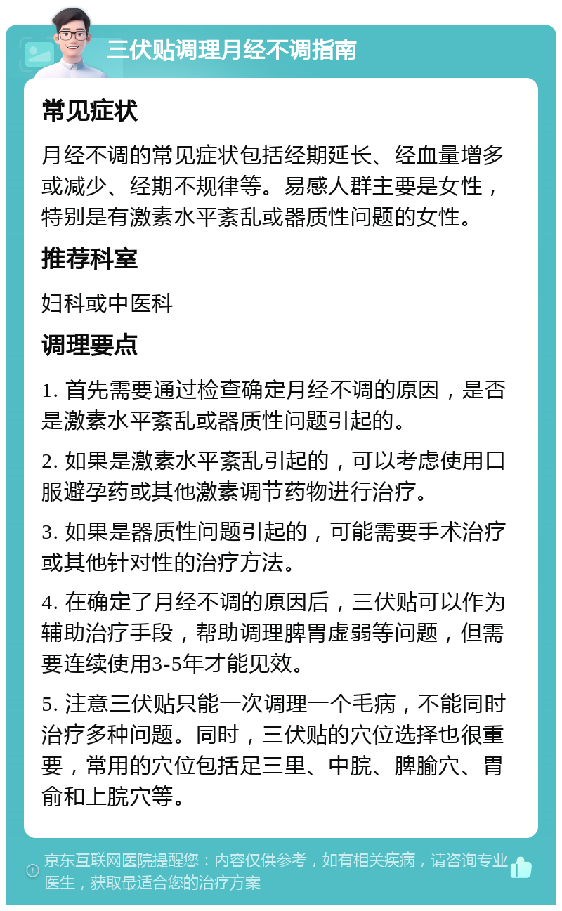 三伏贴调理月经不调指南 常见症状 月经不调的常见症状包括经期延长、经血量增多或减少、经期不规律等。易感人群主要是女性，特别是有激素水平紊乱或器质性问题的女性。 推荐科室 妇科或中医科 调理要点 1. 首先需要通过检查确定月经不调的原因，是否是激素水平紊乱或器质性问题引起的。 2. 如果是激素水平紊乱引起的，可以考虑使用口服避孕药或其他激素调节药物进行治疗。 3. 如果是器质性问题引起的，可能需要手术治疗或其他针对性的治疗方法。 4. 在确定了月经不调的原因后，三伏贴可以作为辅助治疗手段，帮助调理脾胃虚弱等问题，但需要连续使用3-5年才能见效。 5. 注意三伏贴只能一次调理一个毛病，不能同时治疗多种问题。同时，三伏贴的穴位选择也很重要，常用的穴位包括足三里、中脘、脾腧穴、胃俞和上脘穴等。