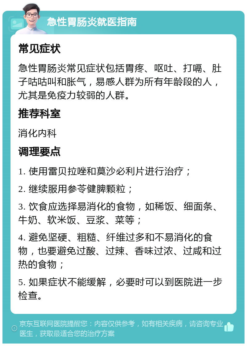 急性胃肠炎就医指南 常见症状 急性胃肠炎常见症状包括胃疼、呕吐、打嗝、肚子咕咕叫和胀气，易感人群为所有年龄段的人，尤其是免疫力较弱的人群。 推荐科室 消化内科 调理要点 1. 使用雷贝拉唑和莫沙必利片进行治疗； 2. 继续服用参苓健脾颗粒； 3. 饮食应选择易消化的食物，如稀饭、细面条、牛奶、软米饭、豆浆、菜等； 4. 避免坚硬、粗糙、纤维过多和不易消化的食物，也要避免过酸、过辣、香味过浓、过咸和过热的食物； 5. 如果症状不能缓解，必要时可以到医院进一步检查。