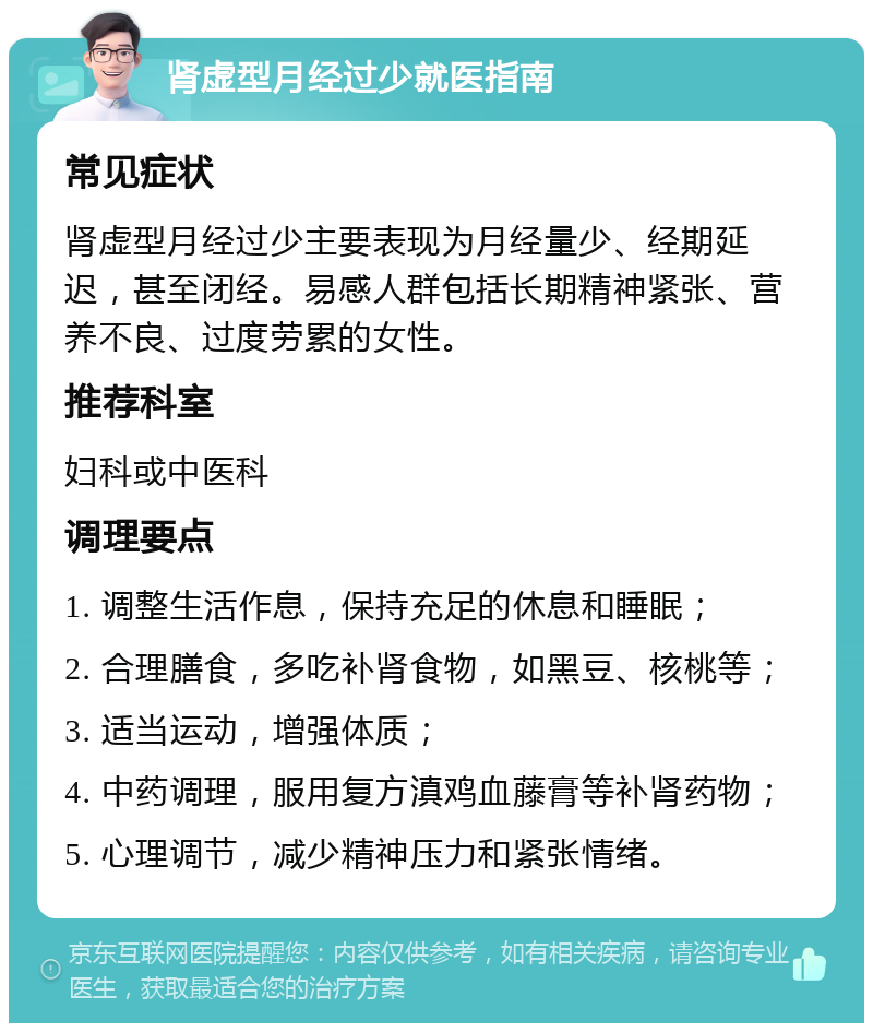 肾虚型月经过少就医指南 常见症状 肾虚型月经过少主要表现为月经量少、经期延迟，甚至闭经。易感人群包括长期精神紧张、营养不良、过度劳累的女性。 推荐科室 妇科或中医科 调理要点 1. 调整生活作息，保持充足的休息和睡眠； 2. 合理膳食，多吃补肾食物，如黑豆、核桃等； 3. 适当运动，增强体质； 4. 中药调理，服用复方滇鸡血藤膏等补肾药物； 5. 心理调节，减少精神压力和紧张情绪。